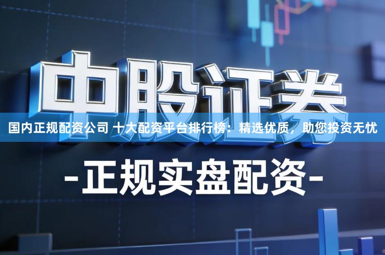 国内正规配资公司 十大配资平台排行榜：精选优质，助您投资无忧