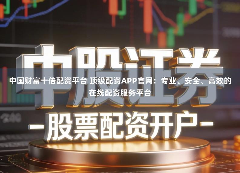 中国财富十倍配资平台 顶级配资APP官网：专业、安全、高效的在线配资服务平台