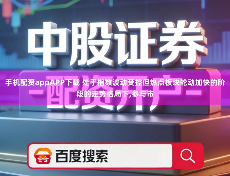 手机配资appAPP下载 处于指数波动受控但热点板块轮动加快的阶段的走势格局下,参与市