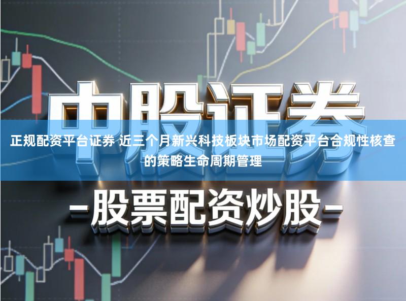 正规配资平台证券 近三个月新兴科技板块市场配资平台合规性核查的策略生命周期管理