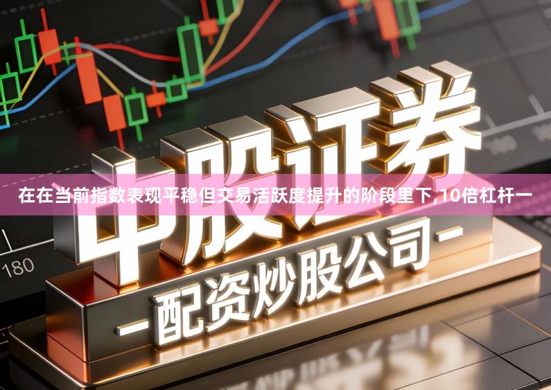 在在当前指数表现平稳但交易活跃度提升的阶段里下,10倍杠杆一