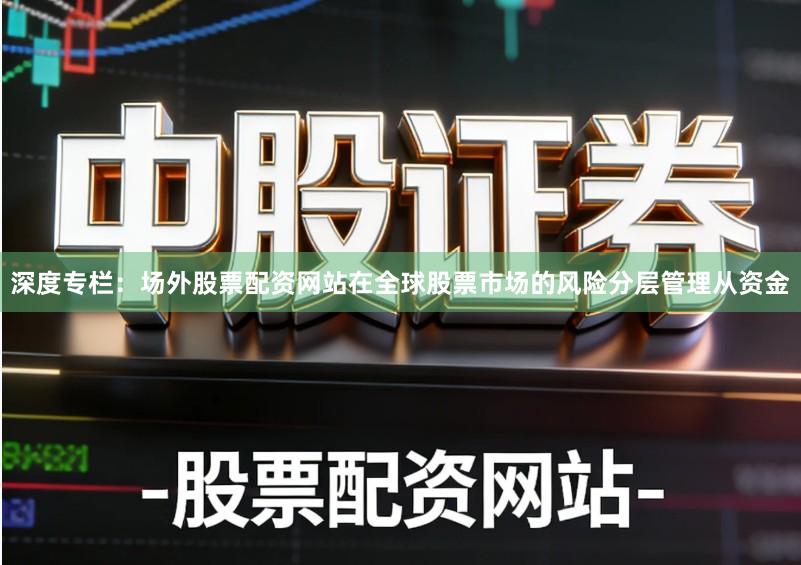 深度专栏：场外股票配资网站在全球股票市场的风险分层管理从资金