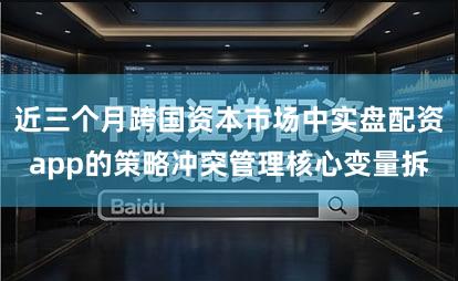 近三个月跨国资本市场中实盘配资app的策略冲突管理核心变量拆